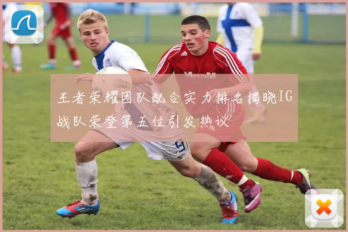 王者荣耀团队配合实力排名揭晓IG战队荣登第五位引发热议