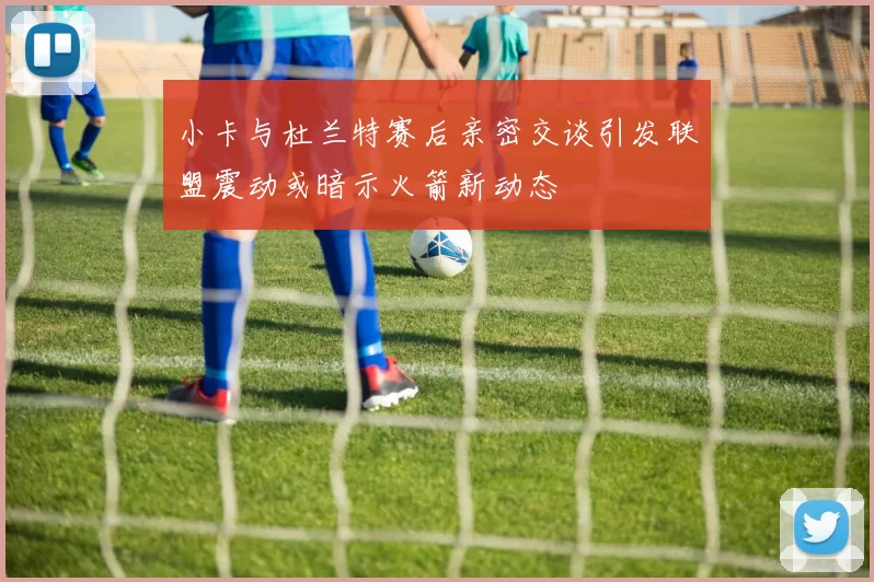 小卡与杜兰特赛后亲密交谈引发联盟震动或暗示火箭新动态