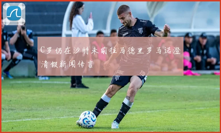 C罗仍在沙特未前往马德里罗马诺澄清假新闻传言